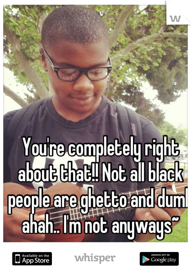 You're completely right about that!! Not all black people are ghetto and dumb ahah.. I'm not anyways~