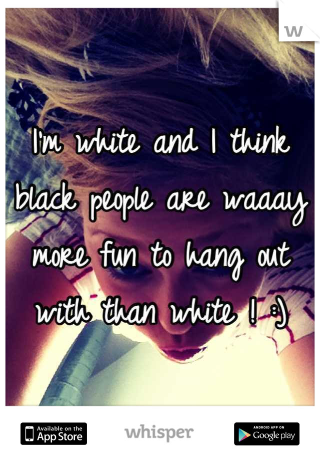 I'm white and I think black people are waaay more fun to hang out with than white ! :)