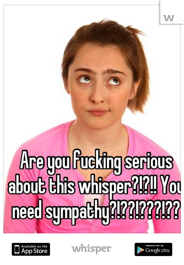 Are you fucking serious about this whisper?!?!! You need sympathy?!??!???!??