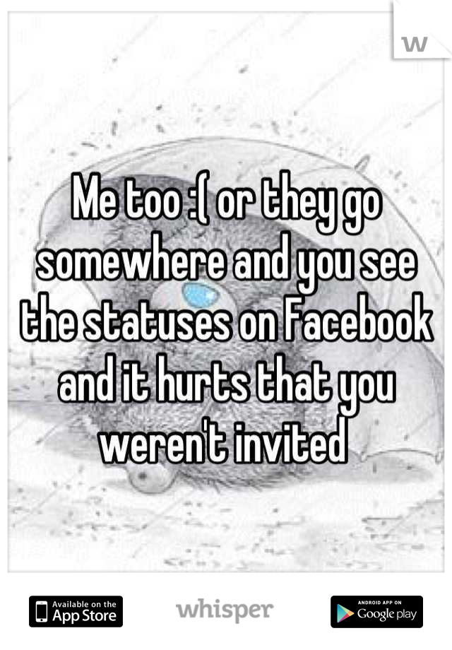 Me too :( or they go somewhere and you see the statuses on Facebook and it hurts that you weren't invited 
