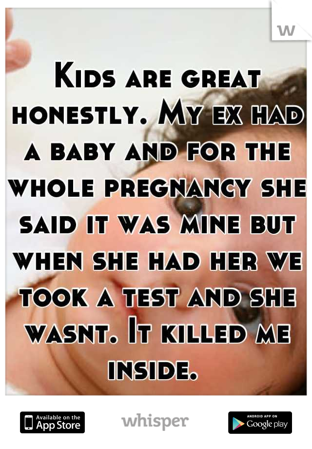 Kids are great honestly. My ex had a baby and for the whole pregnancy she said it was mine but when she had her we took a test and she wasnt. It killed me inside. 