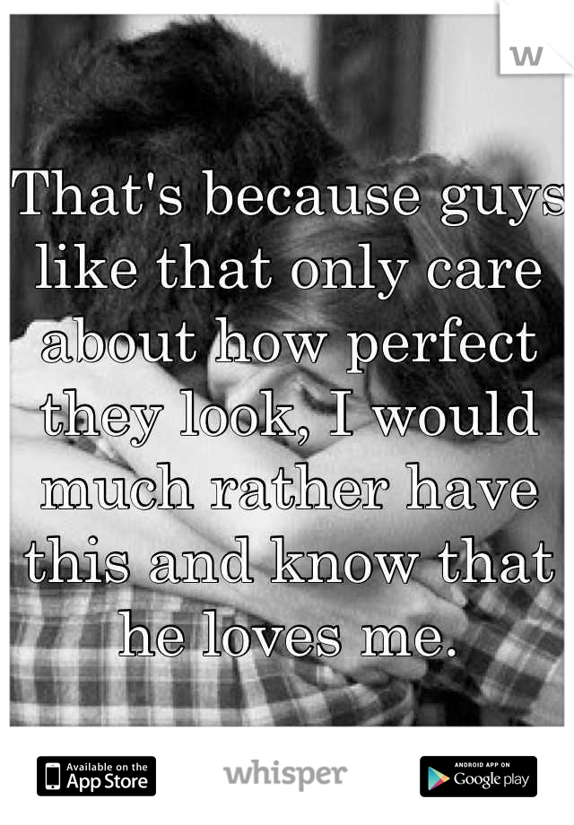 That's because guys like that only care about how perfect they look, I would much rather have this and know that he loves me.
