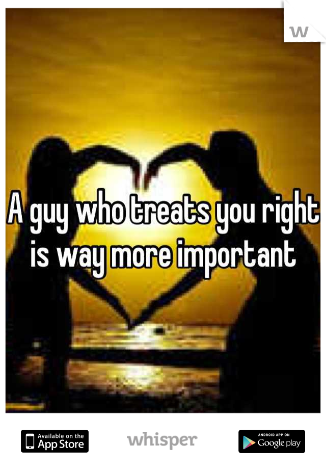A guy who treats you right is way more important

