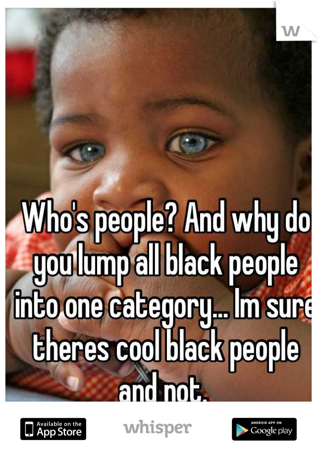 Who's people? And why do you lump all black people into one category... Im sure theres cool black people and not. 
