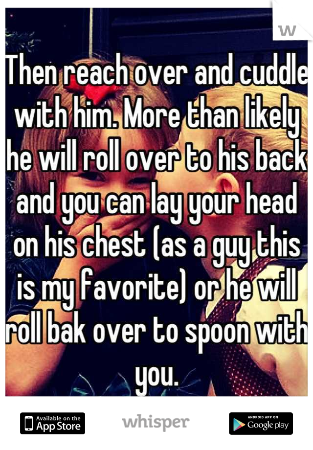 Then reach over and cuddle with him. More than likely he will roll over to his back and you can lay your head on his chest (as a guy this is my favorite) or he will roll bak over to spoon with you.