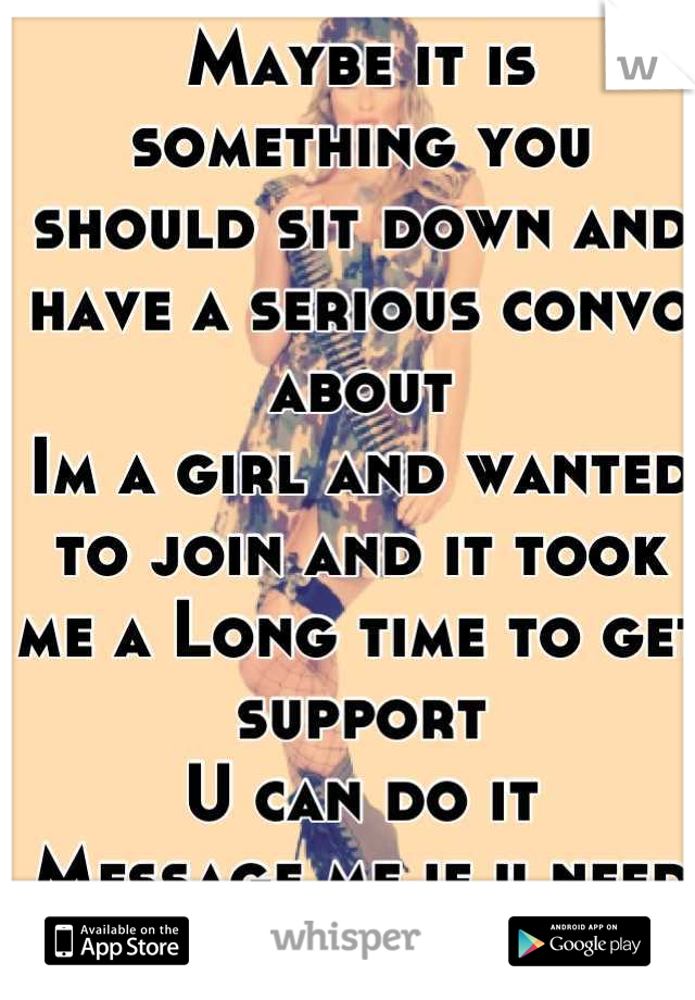 Maybe it is something you should sit down and have a serious convo about 
Im a girl and wanted to join and it took me a Long time to get support 
U can do it 
Message me if u need support 
