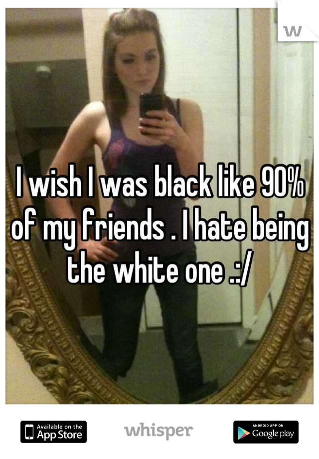 I wish I was black like 90% of my friends . I hate being the white one .:/
