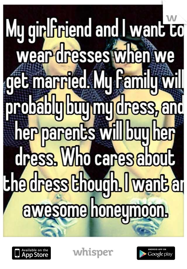 My girlfriend and I want to wear dresses when we get married. My family will probably buy my dress, and her parents will buy her dress. Who cares about the dress though. I want an awesome honeymoon.