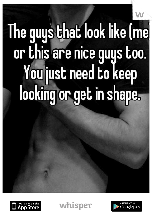 The guys that look like (me) or this are nice guys too. You just need to keep looking or get in shape.