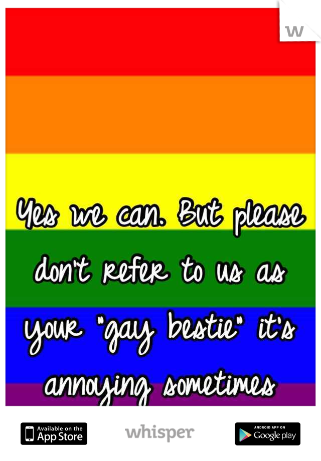 Yes we can. But please don't refer to us as your "gay bestie" it's annoying sometimes