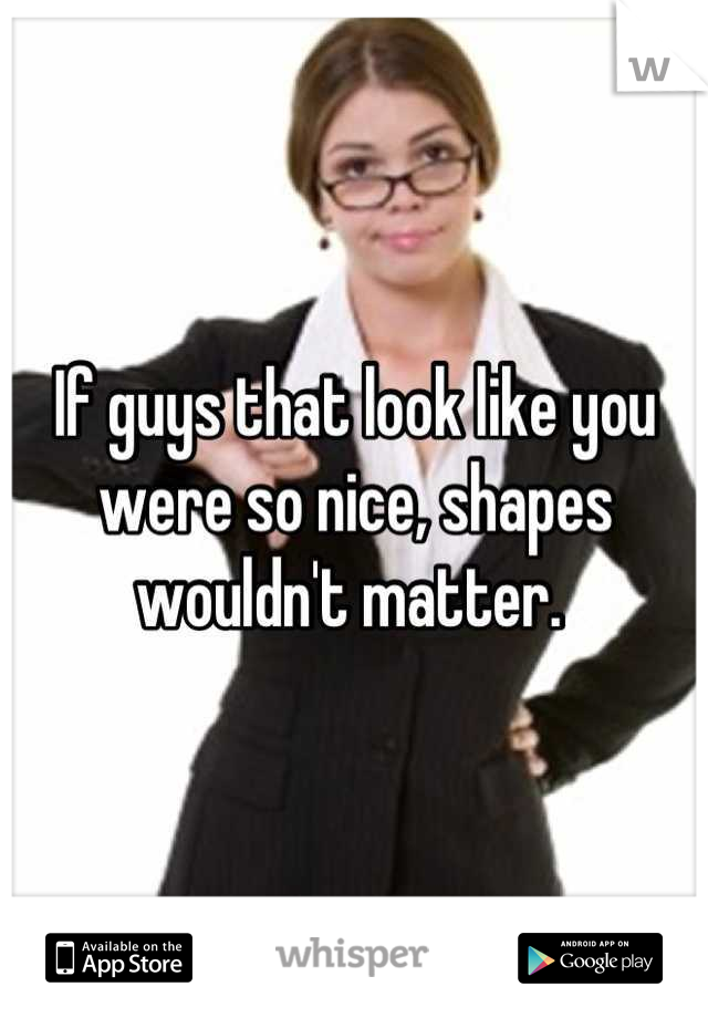 If guys that look like you were so nice, shapes wouldn't matter. 