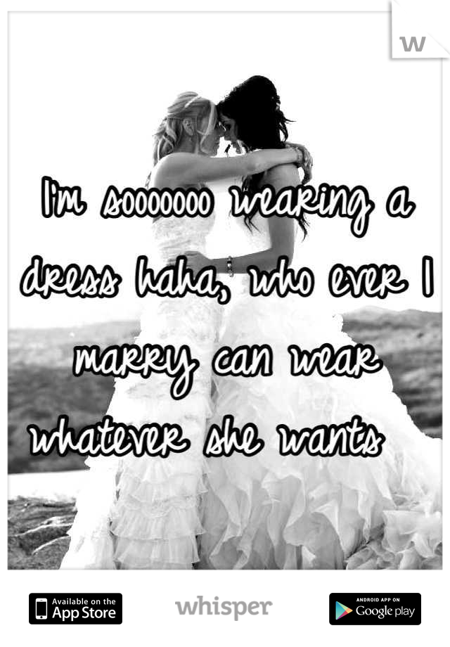 I'm sooooooo wearing a dress haha, who ever I marry can wear whatever she wants  