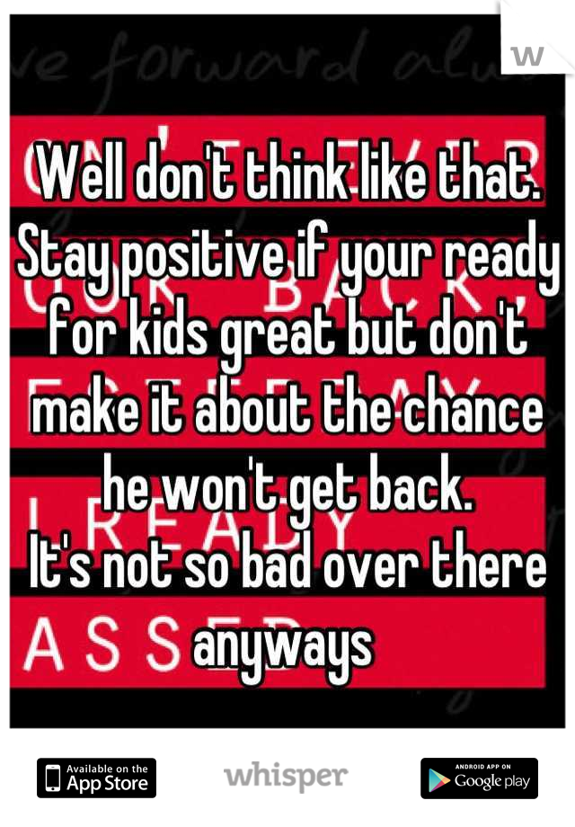 Well don't think like that. Stay positive if your ready for kids great but don't make it about the chance he won't get back. 
It's not so bad over there anyways 