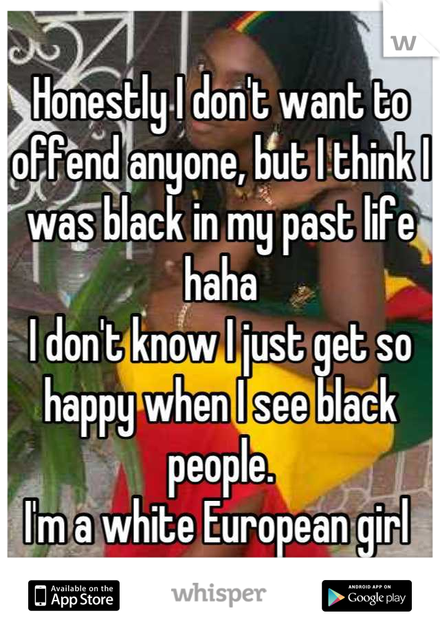 Honestly I don't want to offend anyone, but I think I was black in my past life haha 
I don't know I just get so happy when I see black people. 
I'm a white European girl 