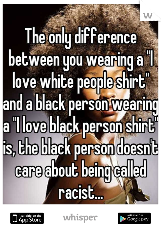 The only difference between you wearing a "I love white people shirt" and a black person wearing a "I love black person shirt" is, the black person doesn't care about being called racist...