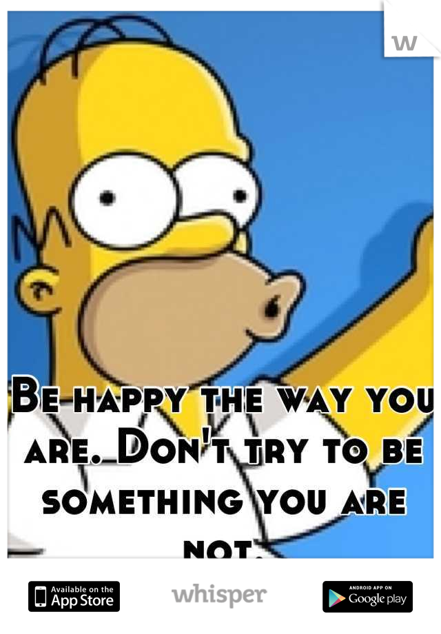 Be happy the way you are. Don't try to be something you are not.