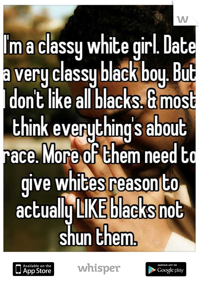 I'm a classy white girl. Date a very classy black boy. But I don't like all blacks. & most think everything's about race. More of them need to give whites reason to actually LIKE blacks not shun them. 