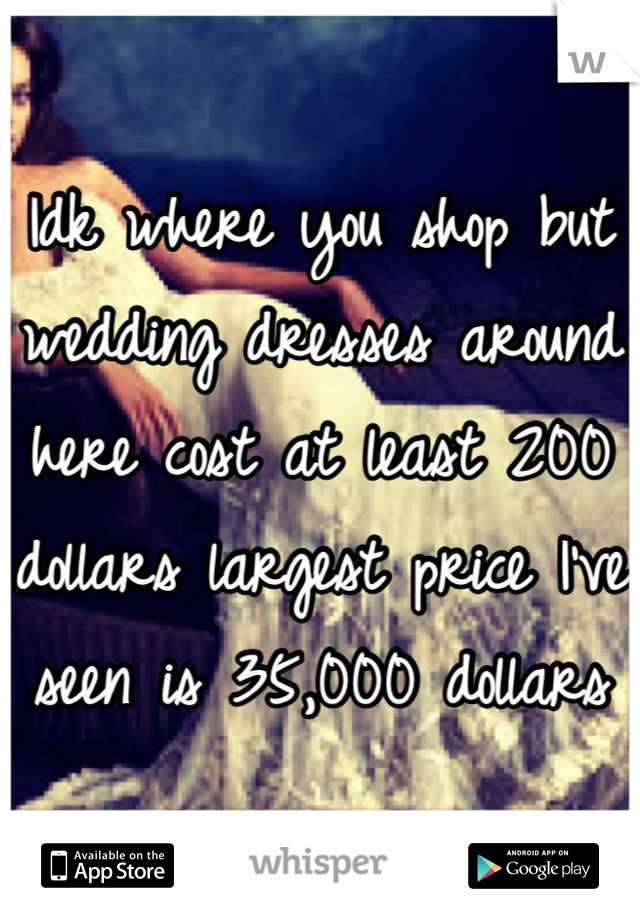 Idk where you shop but wedding dresses around here cost at least 200 dollars largest price I've seen is 35,000 dollars