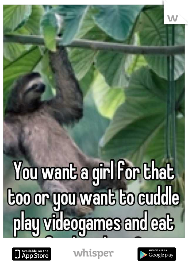 You want a girl for that too or you want to cuddle play videogames and eat food with me?