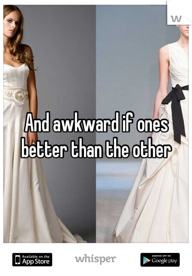 And awkward if ones better than the other