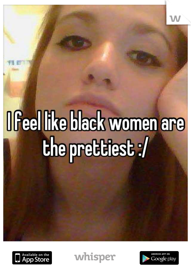 I feel like black women are the prettiest :/