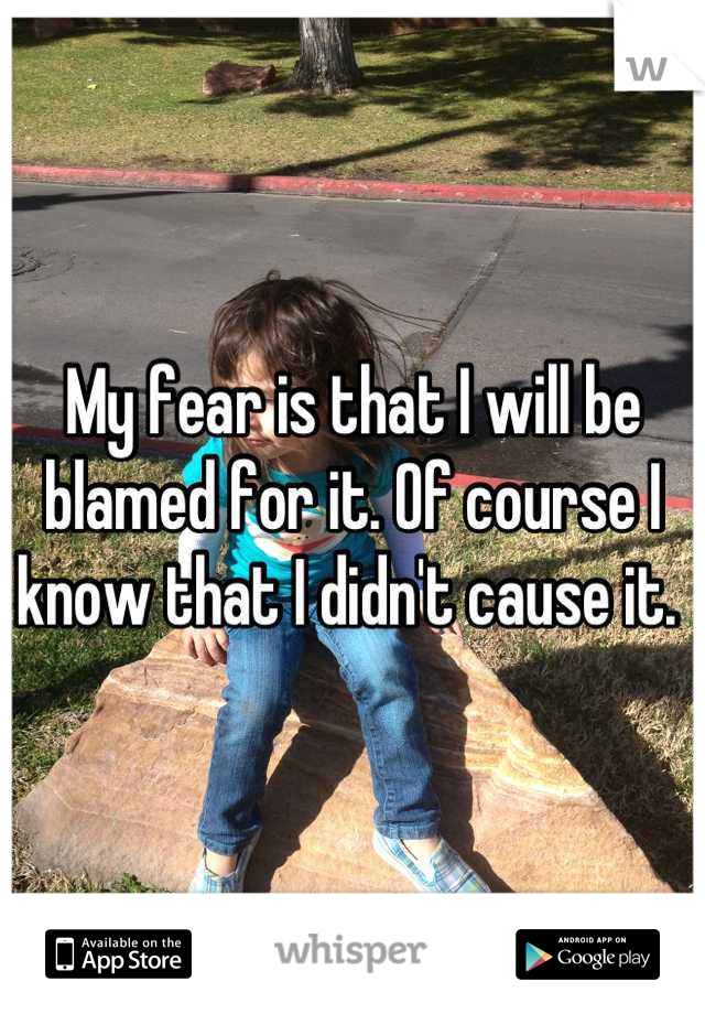 My fear is that I will be blamed for it. Of course I know that I didn't cause it. 