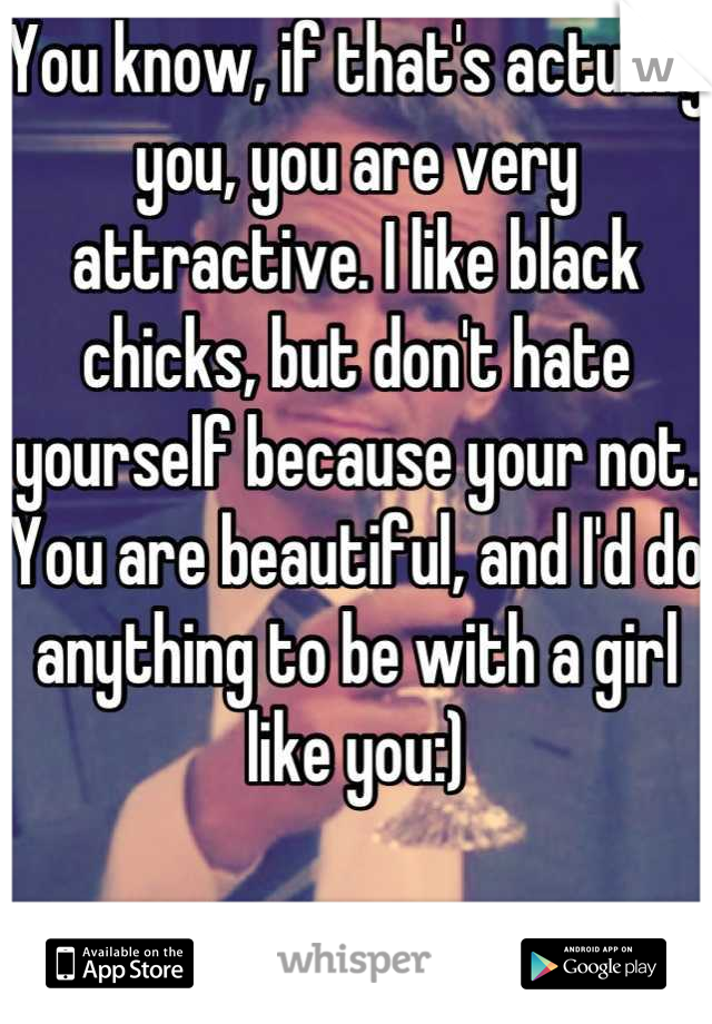 You know, if that's actually you, you are very attractive. I like black chicks, but don't hate yourself because your not. You are beautiful, and I'd do anything to be with a girl like you:)

True story