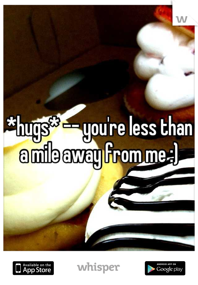 *hugs* -- you're less than a mile away from me :)