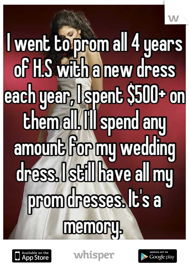 I went to prom all 4 years of H.S with a new dress each year, I spent $500+ on them all. I'll spend any amount for my wedding dress. I still have all my prom dresses. It's a memory. 