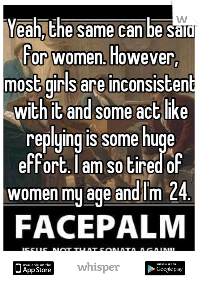 Yeah, the same can be said for women. However, most girls are inconsistent with it and some act like replying is some huge effort. I am so tired of women my age and I'm  24. 