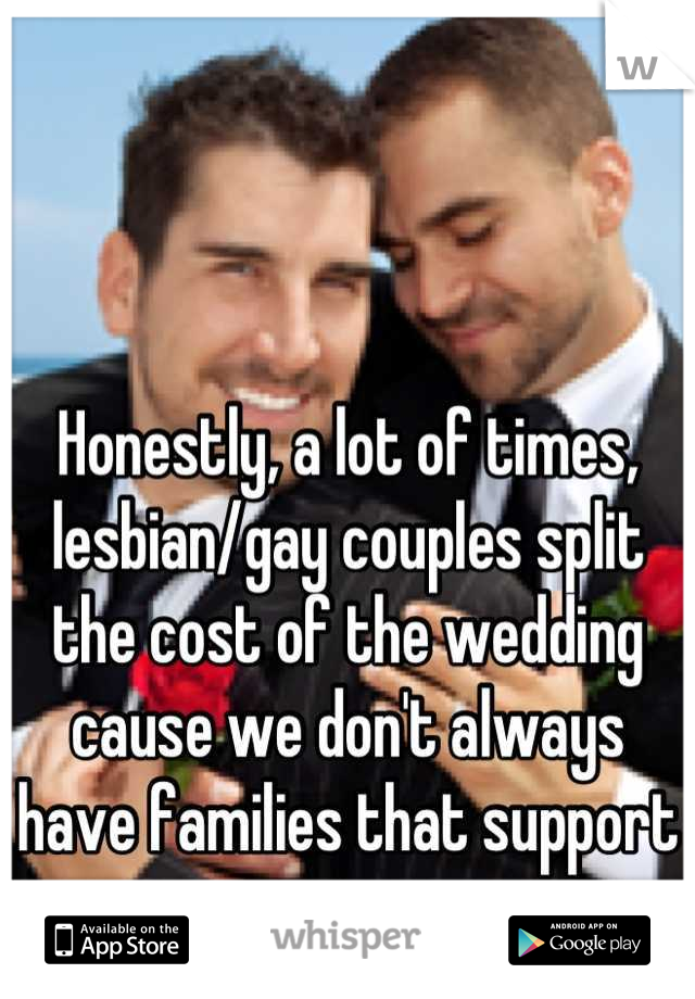 



Honestly, a lot of times, lesbian/gay couples split the cost of the wedding cause we don't always have families that support us. 