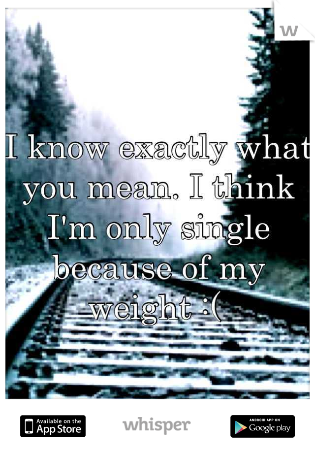 I know exactly what you mean. I think I'm only single because of my weight :( 