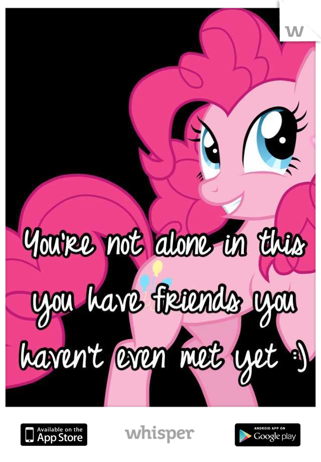 You're not alone in this you have friends you haven't even met yet :)