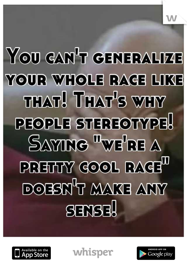 You can't generalize your whole race like that! That's why people stereotype! Saying "we're a pretty cool race" doesn't make any sense! 
