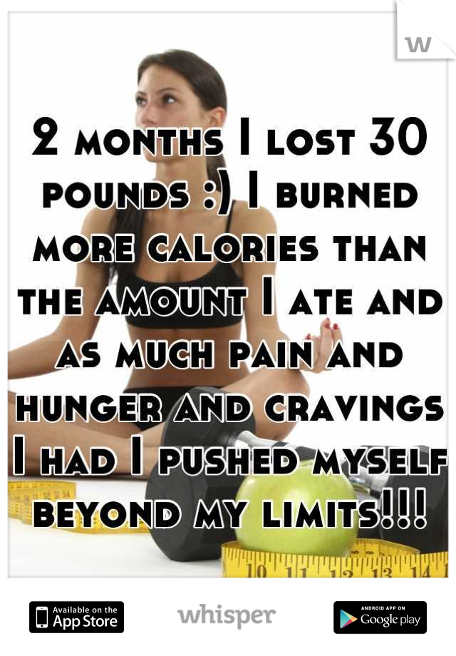 2 months I lost 30 pounds :) I burned more calories than the amount I ate and as much pain and hunger and cravings I had I pushed myself beyond my limits!!!