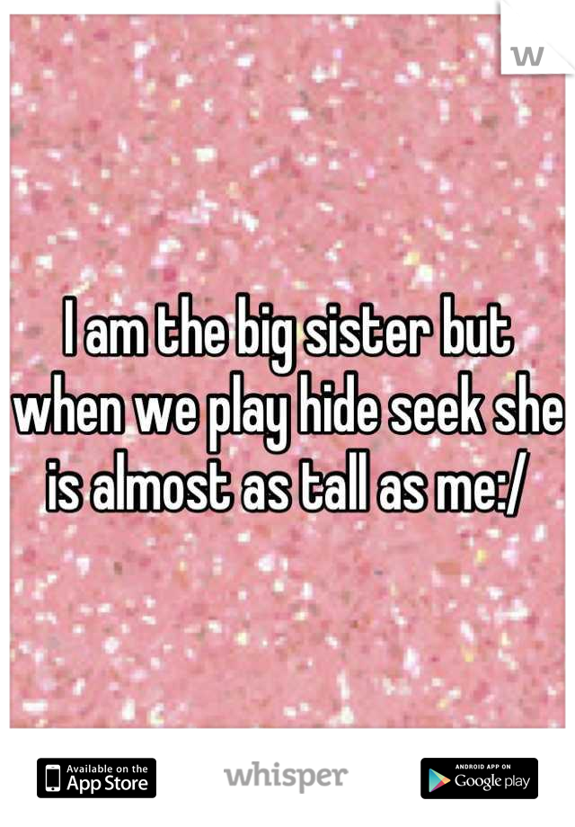 I am the big sister but when we play hide seek she is almost as tall as me:/