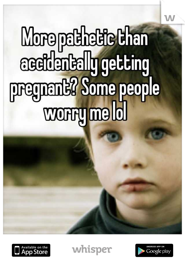 More pathetic than accidentally getting pregnant? Some people worry me lol