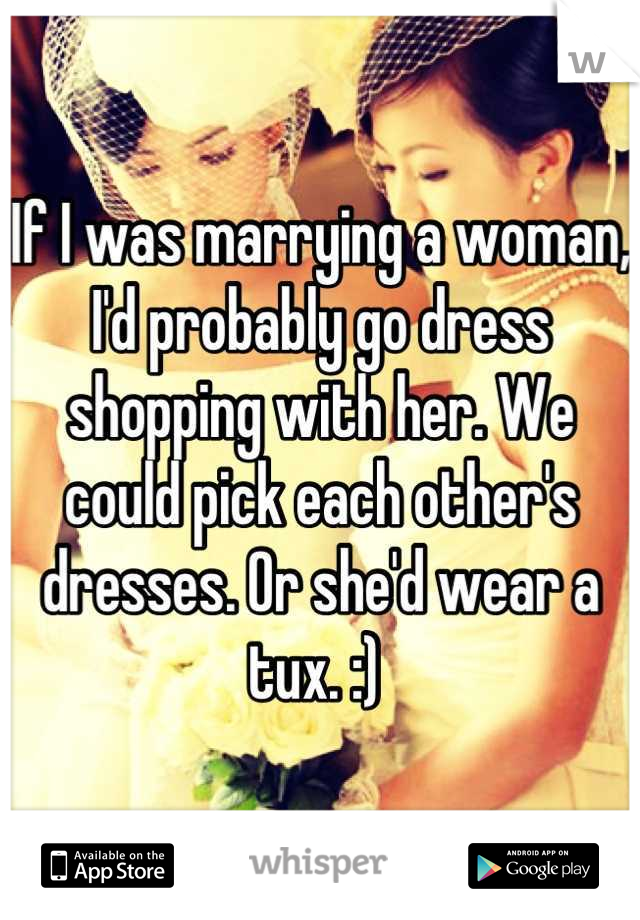 If I was marrying a woman, I'd probably go dress shopping with her. We could pick each other's dresses. Or she'd wear a tux. :) 