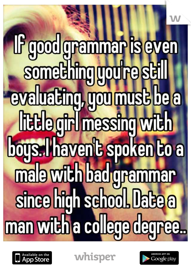If good grammar is even something you're still evaluating, you must be a little girl messing with boys. I haven't spoken to a male with bad grammar since high school. Date a man with a college degree..