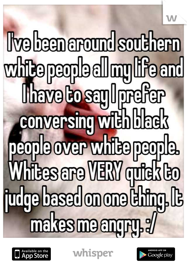 I've been around southern white people all my life and I have to say I prefer conversing with black people over white people. Whites are VERY quick to judge based on one thing. It makes me angry. :/