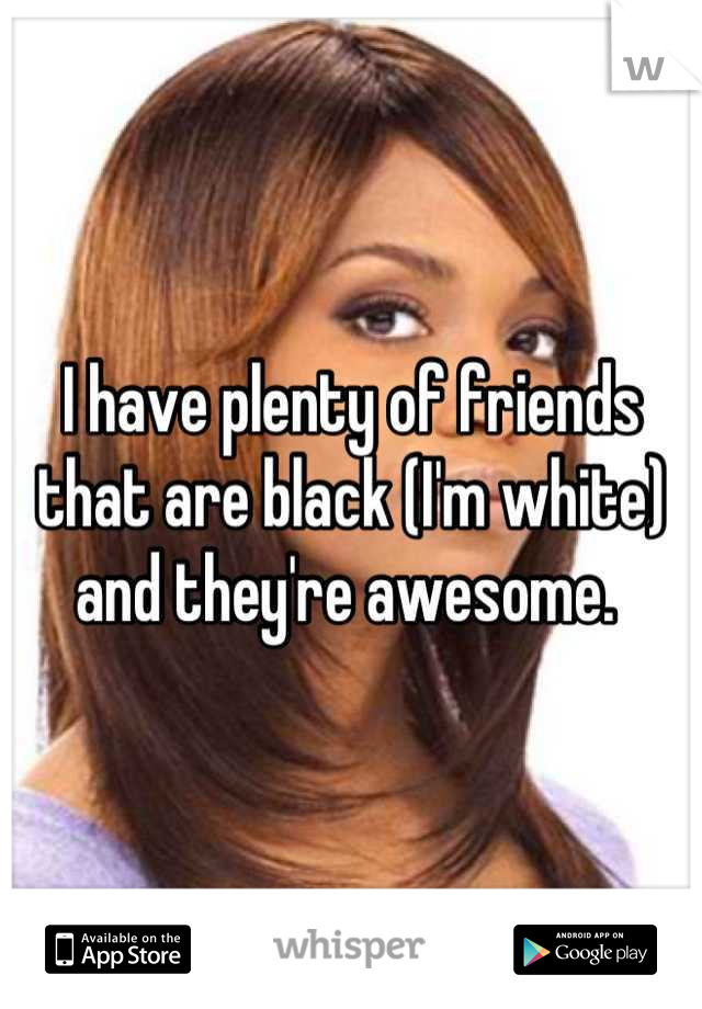 I have plenty of friends that are black (I'm white) and they're awesome. 