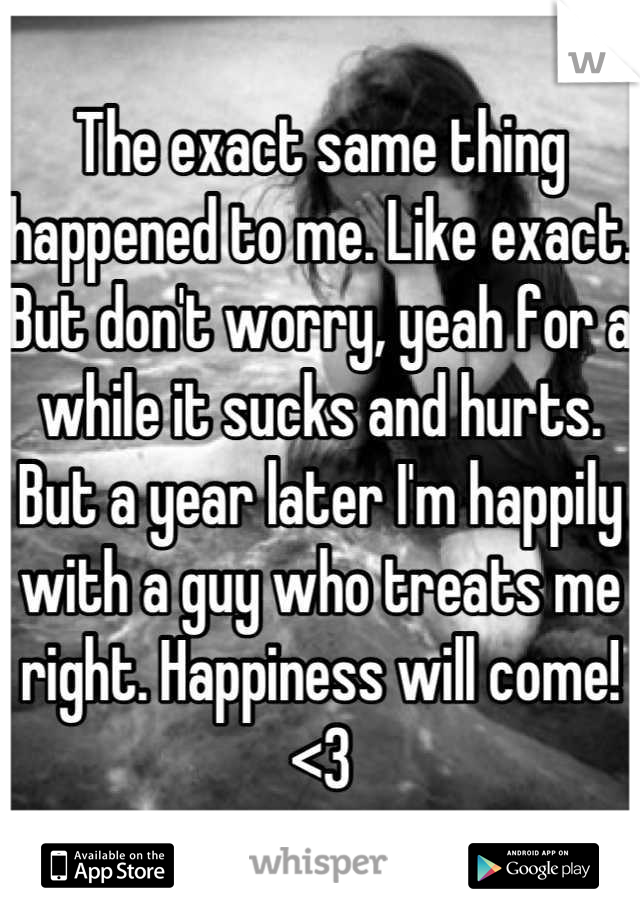The exact same thing happened to me. Like exact. But don't worry, yeah for a while it sucks and hurts. But a year later I'm happily with a guy who treats me right. Happiness will come! <3