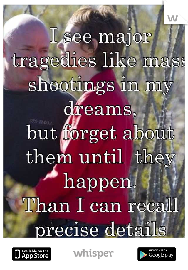
I see major tragedies like mass
shootings in my dreams,
but forget about them until  they happen. 
Than I can recall precise details
no one knows about. 