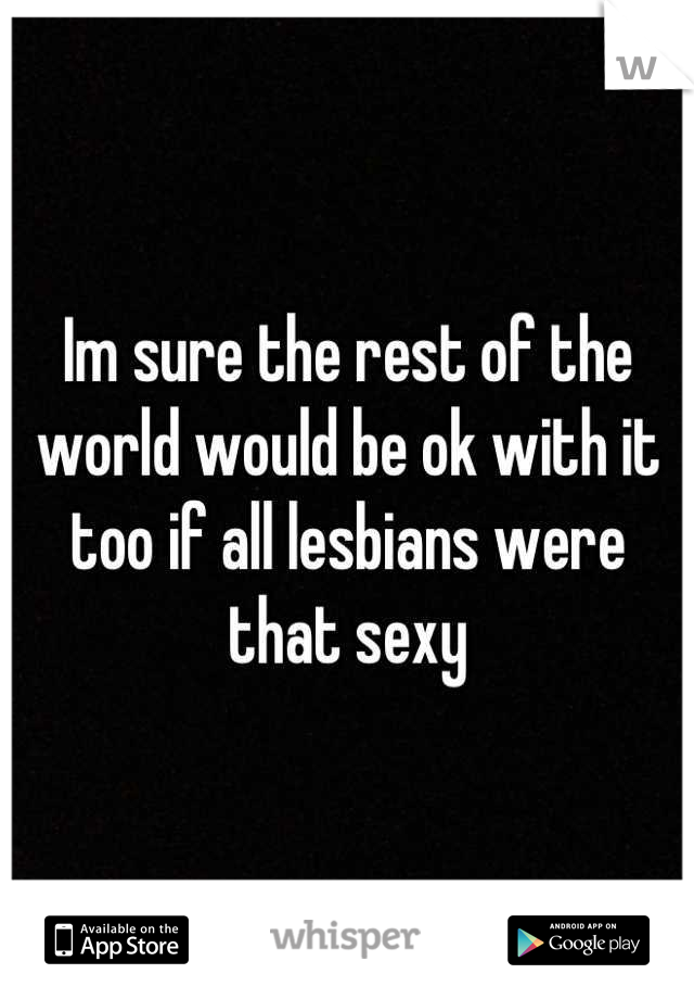 Im sure the rest of the world would be ok with it too if all lesbians were that sexy