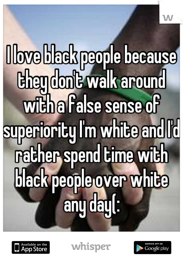I love black people because they don't walk around with a false sense of superiority I'm white and I'd rather spend time with black people over white any day(: