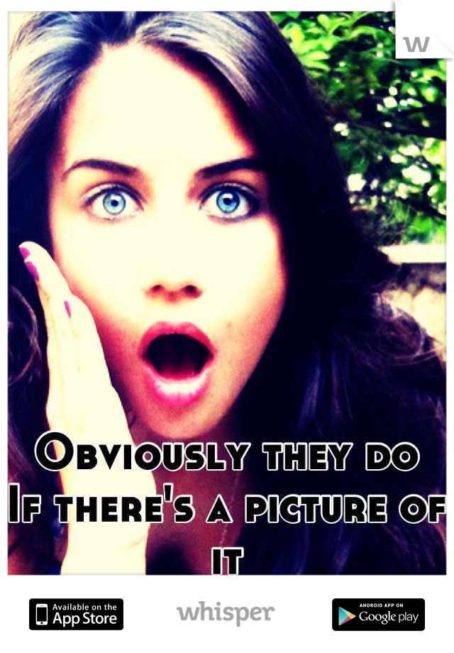 Obviously they do 
If there's a picture of it 
Duhh !!