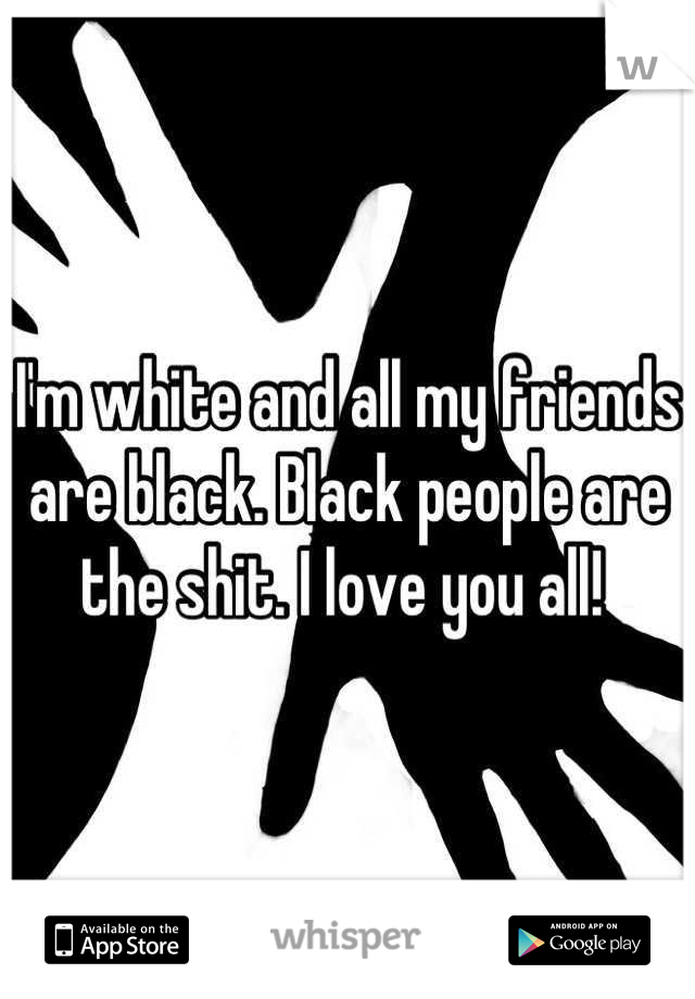 I'm white and all my friends are black. Black people are the shit. I love you all! 
