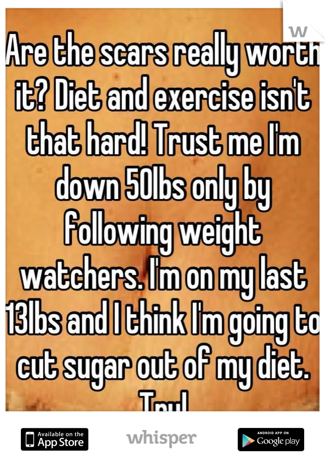 Are the scars really worth it? Diet and exercise isn't that hard! Trust me I'm down 50lbs only by following weight watchers. I'm on my last 13lbs and I think I'm going to cut sugar out of my diet. Try!
