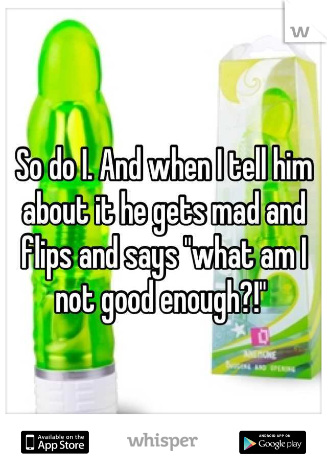 So do I. And when I tell him about it he gets mad and flips and says "what am I not good enough?!" 
