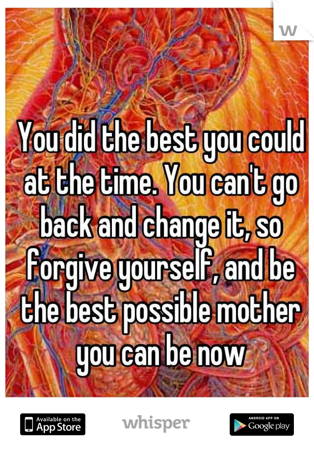 You did the best you could at the time. You can't go back and change it, so forgive yourself, and be the best possible mother you can be now